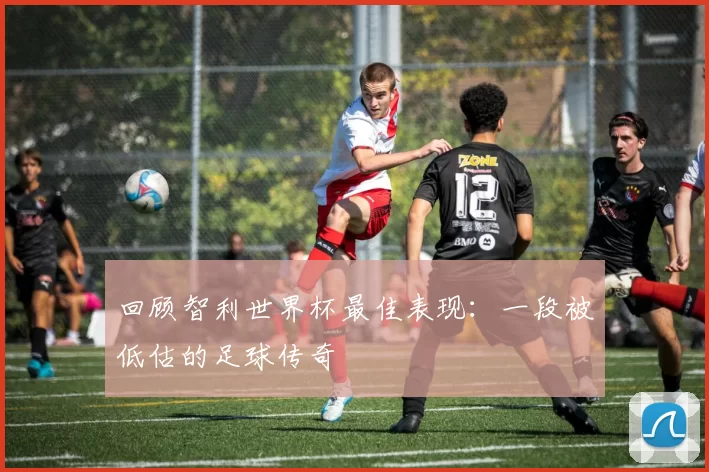 回顾智利世界杯最佳表现：一段被低估的足球传奇