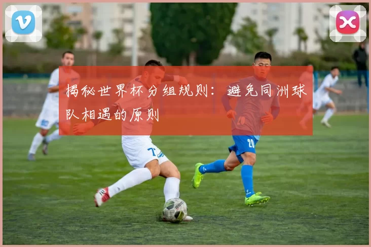 揭秘世界杯分组规则：避免同洲球队相遇的原则