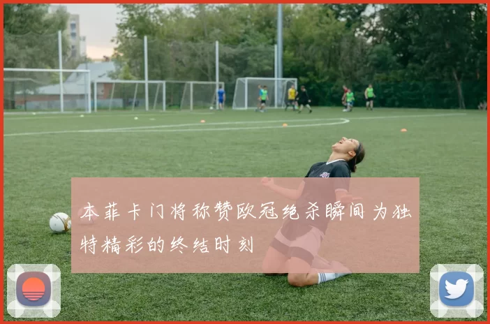 本菲卡门将称赞欧冠绝杀瞬间为独特精彩的终结时刻