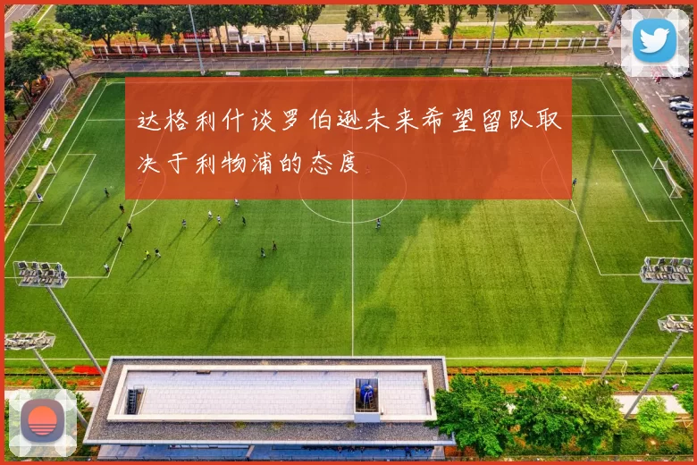 达格利什谈罗伯逊未来希望留队取决于利物浦的态度