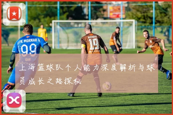 上海篮球队个人能力深度解析与球员成长之路探秘