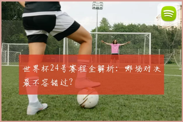 世界杯24号赛程全解析：哪场对决最不容错过？