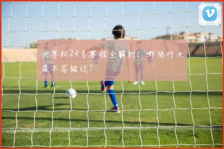 世界杯24号赛程全解析:哪场对决最不容错过?