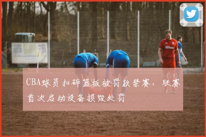 CBA球员扣碎篮板被罚款禁赛，联赛首次启动设备损毁处罚