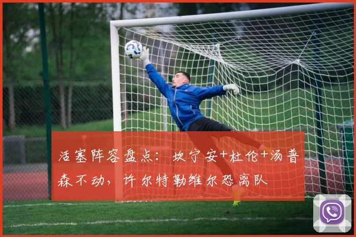 活塞阵容盘点：坎宁安+杜伦+汤普森不动，许尔特勒维尔恐离队