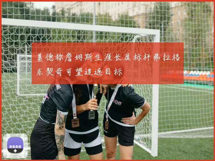 基德称詹姆斯生涯长度标杆弗拉格东契奇可望追逐目标