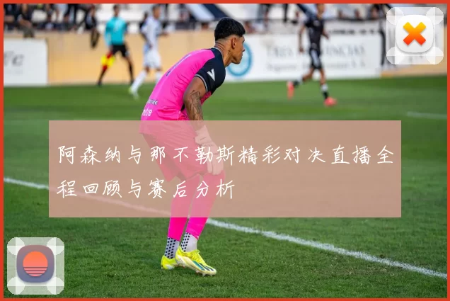 阿森纳与那不勒斯精彩对决直播全程回顾与赛后分析