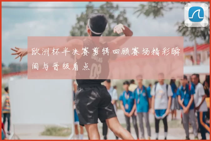 欧洲杯半决赛剪辑回顾赛场精彩瞬间与晋级看点