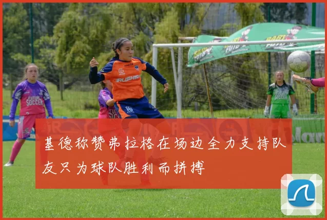 基德称赞弗拉格在场边全力支持队友只为球队胜利而拼搏