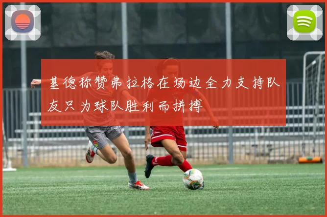 基德称赞弗拉格在场边全力支持队友只为球队胜利而拼搏