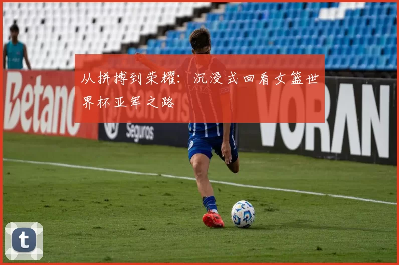 从拼搏到荣耀:沉浸式回看女篮世界杯亚军之路