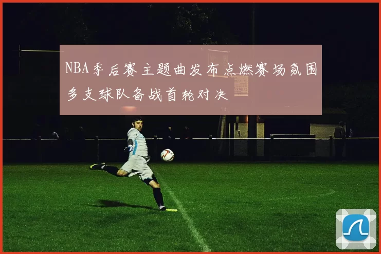 NBA季后赛主题曲发布点燃赛场氛围多支球队备战首轮对决