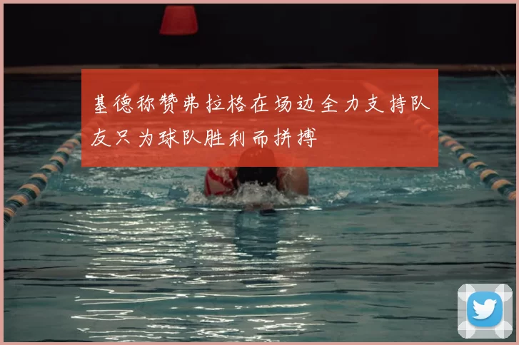 基德称赞弗拉格在场边全力支持队友只为球队胜利而拼搏