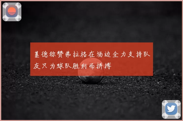 基德称赞弗拉格在场边全力支持队友只为球队胜利而拼搏