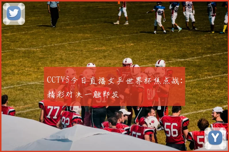 CCTV5今日直播女乒世界杯焦点战:精彩对决一触即发