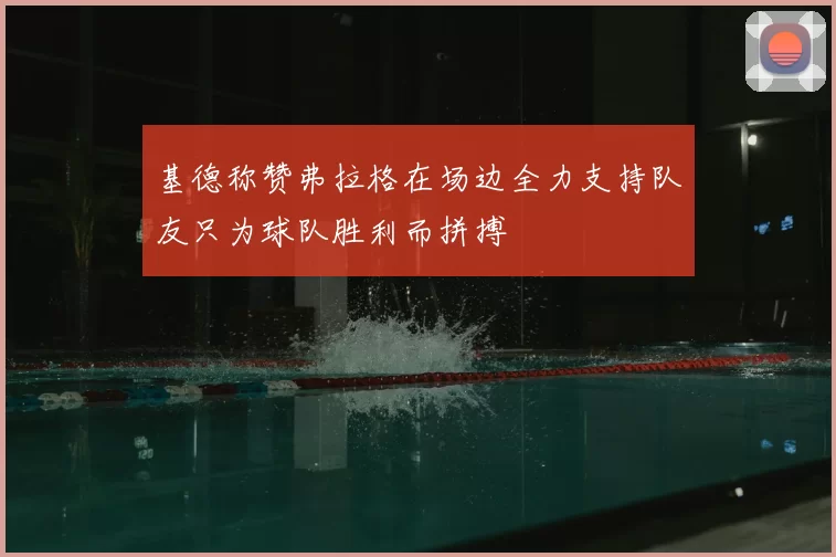 基德称赞弗拉格在场边全力支持队友只为球队胜利而拼搏