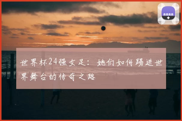 世界杯24强女足:她们如何踢进世界舞台的传奇之路