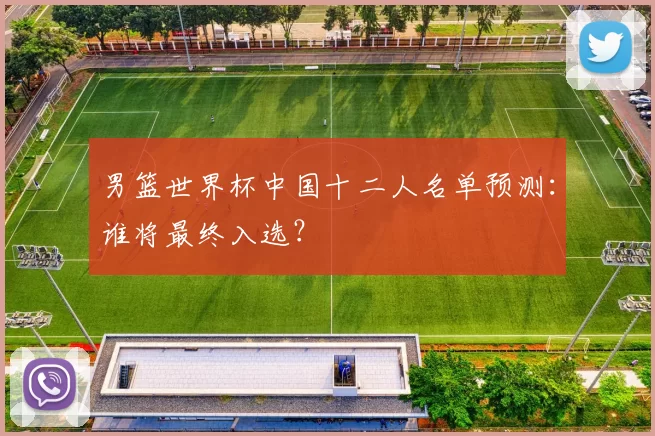 男篮世界杯中国十二人名单预测：谁将最终入选？