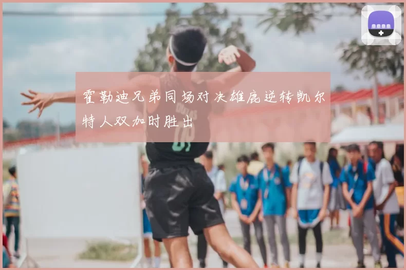 霍勒迪兄弟同场对决雄鹿逆转凯尔特人双加时胜出