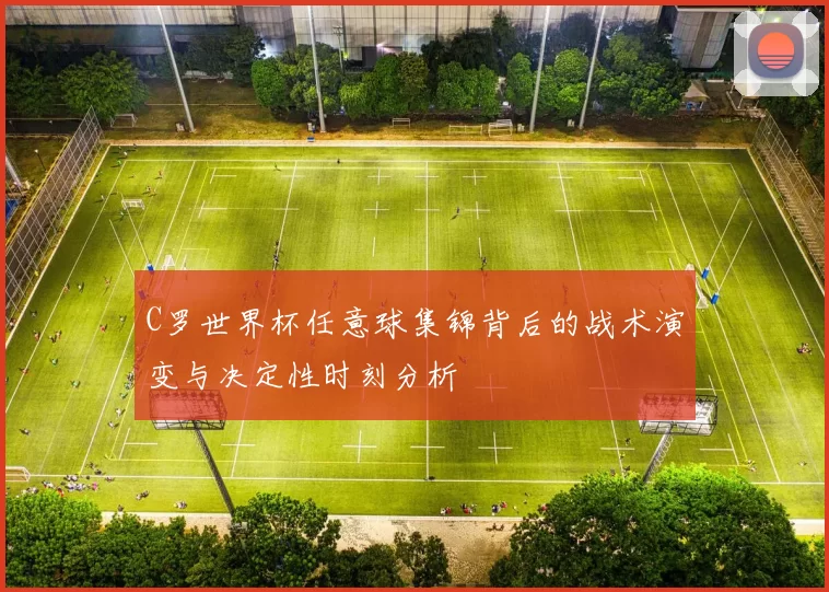 C罗世界杯任意球集锦背后的战术演变与决定性时刻分析