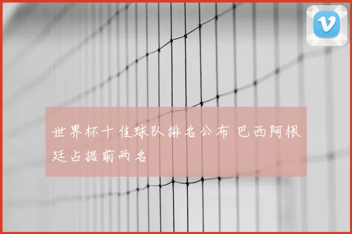 世界杯十佳球队排名公布 巴西阿根廷占据前两名