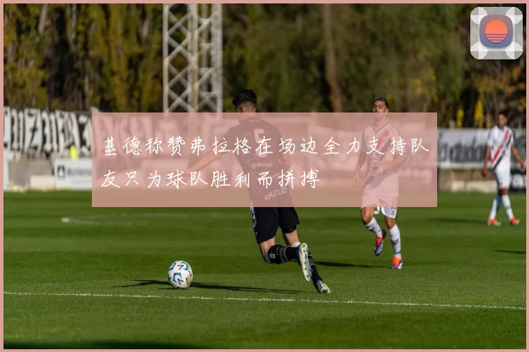 基德称赞弗拉格在场边全力支持队友只为球队胜利而拼搏