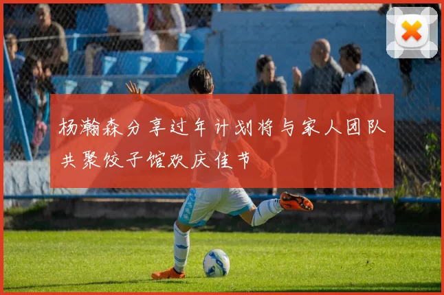 杨瀚森分享过年计划将与家人团队共聚饺子馆欢庆佳节
