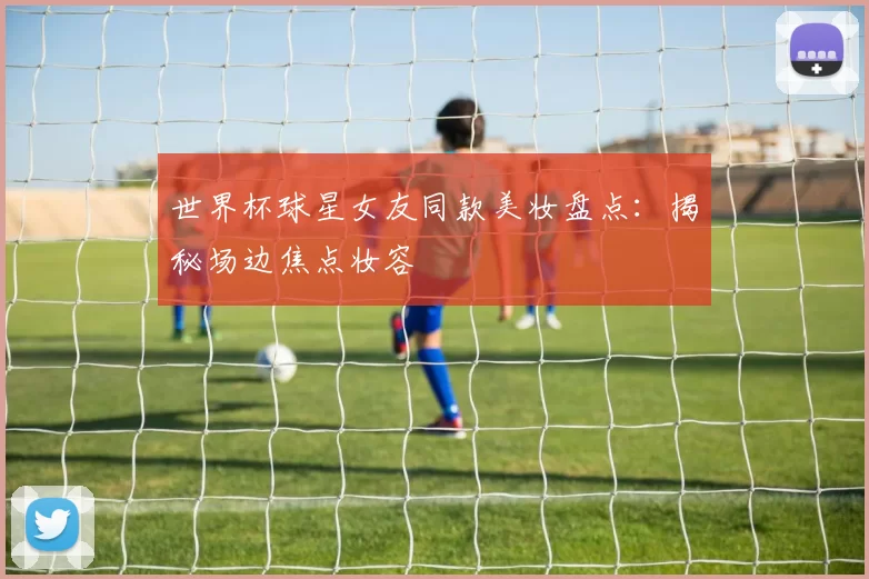 世界杯球星女友同款美妆盘点:揭秘场边焦点妆容