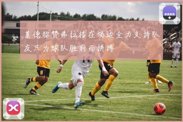 基德称赞弗拉格在场边全力支持队友只为球队胜利而拼搏