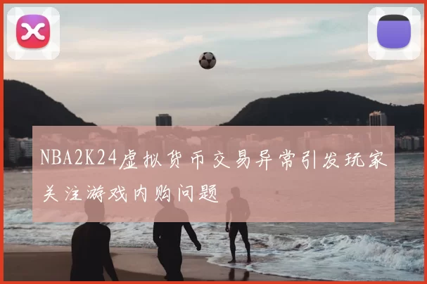 NBA2K24虚拟货币交易异常引发玩家关注游戏内购问题