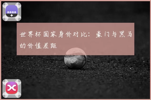 世界杯国家身价对比：豪门与黑马的价值差距