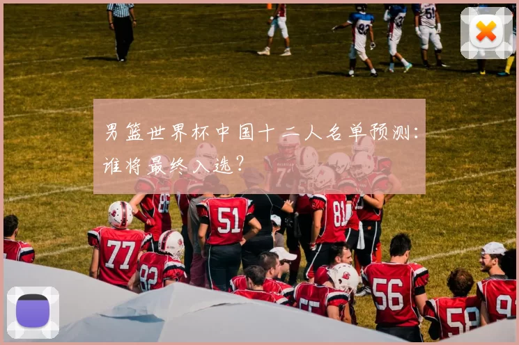 男篮世界杯中国十二人名单预测:谁将最终入选?