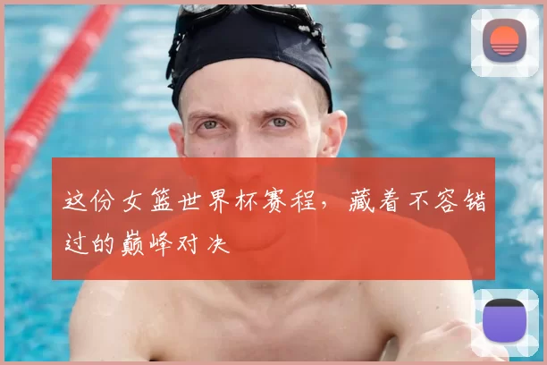 这份女篮世界杯赛程,藏着不容错过的巅峰对决