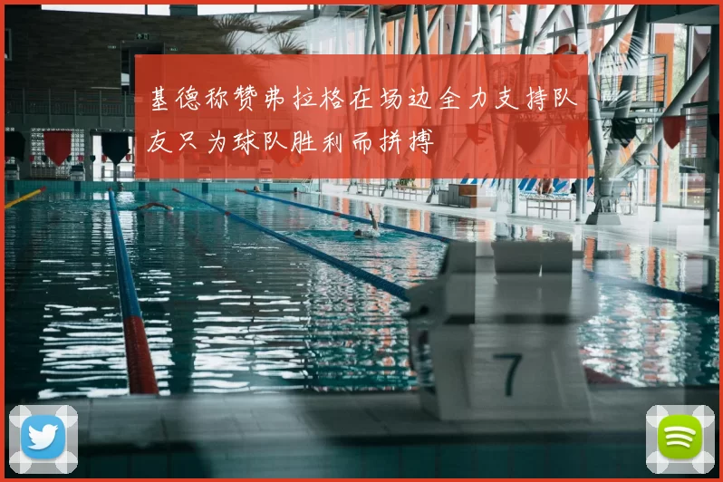基德称赞弗拉格在场边全力支持队友只为球队胜利而拼搏