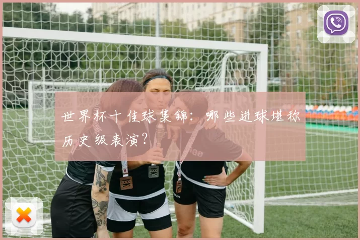 世界杯十佳球集锦:哪些进球堪称历史级表演?