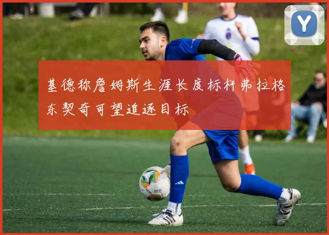 基德称詹姆斯生涯长度标杆弗拉格东契奇可望追逐目标
