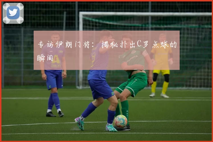 专访伊朗门将：揭秘扑出C罗点球的瞬间