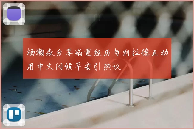 杨瀚森分享减重经历与利拉德互动用中文问候早安引热议