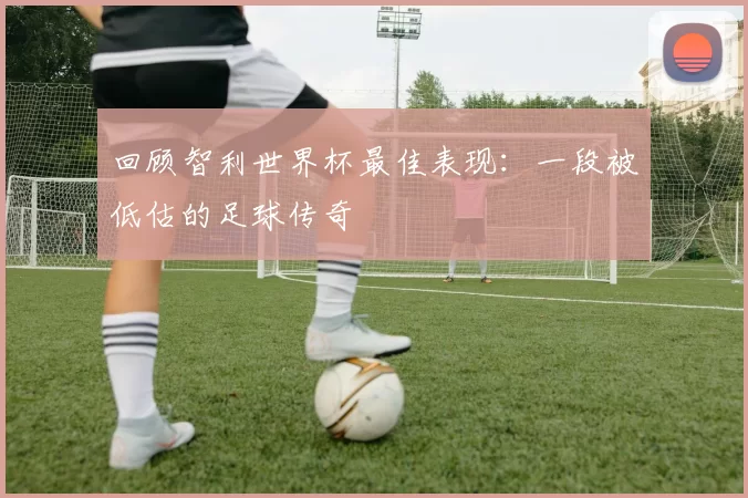回顾智利世界杯最佳表现:一段被低估的足球传奇