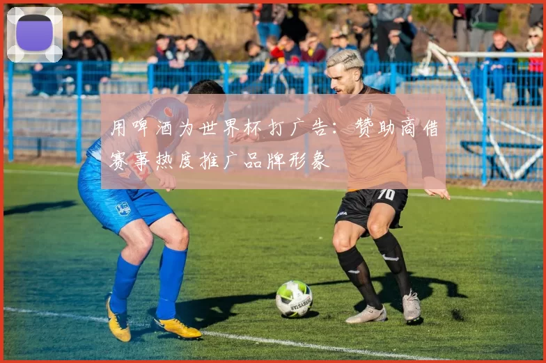 用啤酒为世界杯打广告:赞助商借赛事热度推广品牌形象