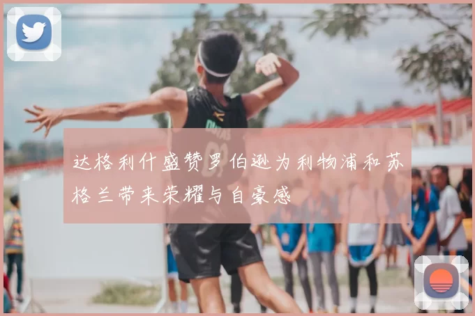 达格利什盛赞罗伯逊为利物浦和苏格兰带来荣耀与自豪感