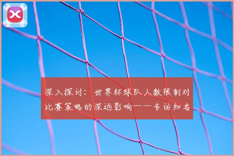 深入探讨:世界杯球队人数限制对比赛策略的深远影响——专访知名足球评论员