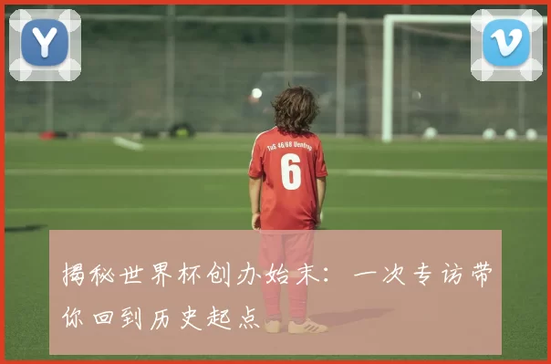 揭秘世界杯创办始末：一次专访带你回到历史起点