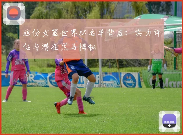 这份女篮世界杯名单背后：实力评估与潜在黑马揭秘