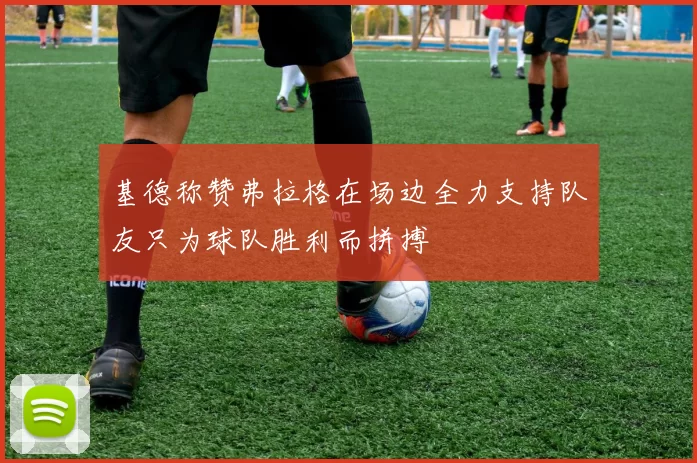 基德称赞弗拉格在场边全力支持队友只为球队胜利而拼搏