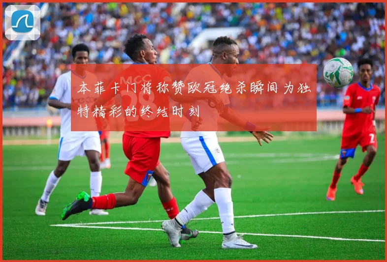 本菲卡门将称赞欧冠绝杀瞬间为独特精彩的终结时刻