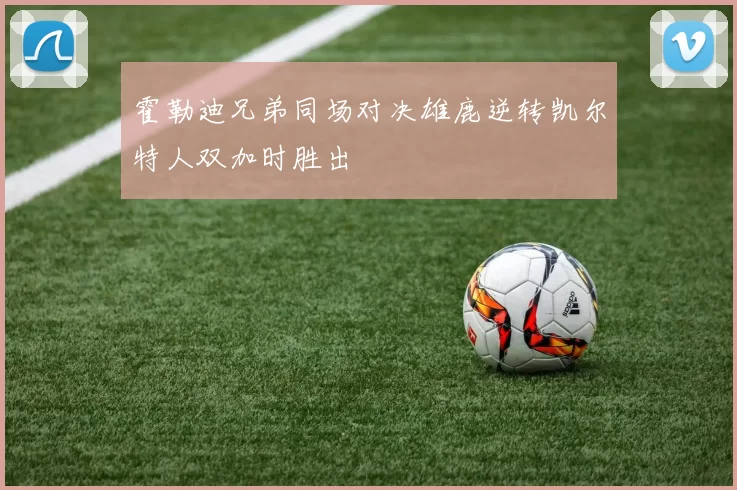 霍勒迪兄弟同场对决雄鹿逆转凯尔特人双加时胜出