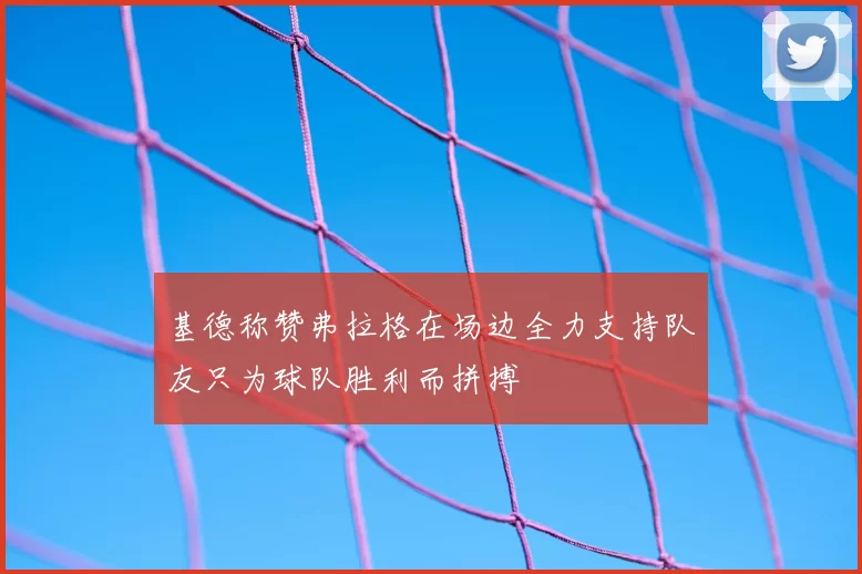 基德称赞弗拉格在场边全力支持队友只为球队胜利而拼搏