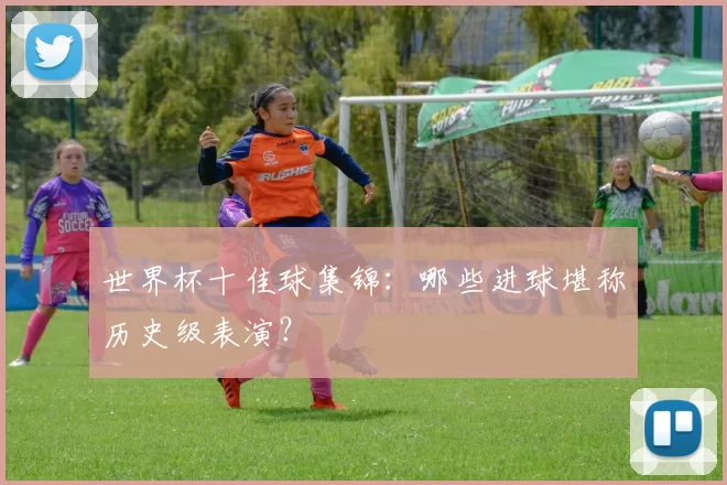 世界杯十佳球集锦:哪些进球堪称历史级表演?