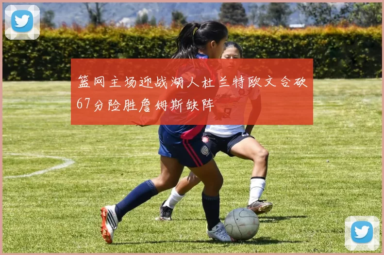 篮网主场迎战湖人杜兰特欧文合砍67分险胜詹姆斯缺阵